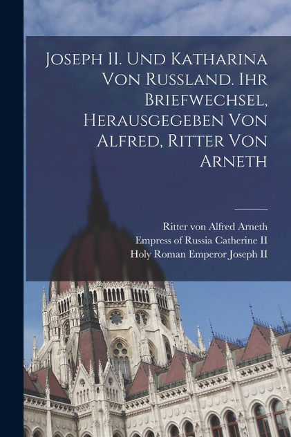 Joseph II. und Katharina von Russland. Ihr Briefwechsel, herausgegeben von Alfred, Ritter von Arneth Joseph II. und Katharina von Russland. Ihr Briefwechsel, herausgegeben von Alfred, Ritter von Arneth