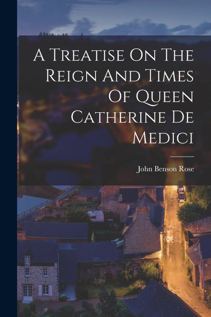 A Treatise On The Reign And Times Of Queen Catherine De Medici A Treatise On The Reign And Times Of Queen Catherine De Medici