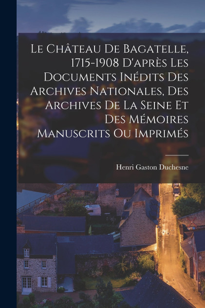 Le Château De Bagatelle, 1715-1908 D'après Les Documents Inédits Des Archives Nationales, Des Archives De La Seine Et Des Mémoires Manuscrits Ou Imprimés
