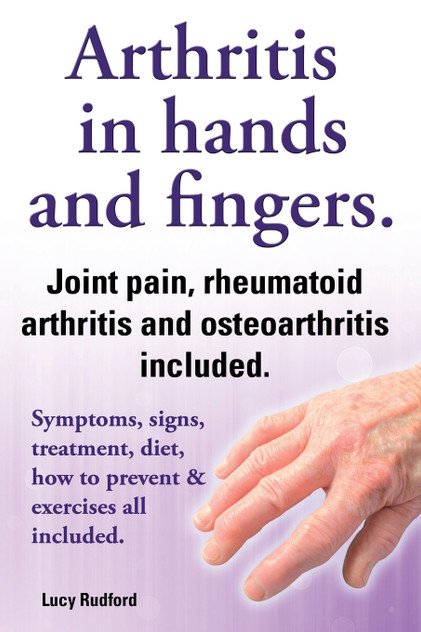 Arthritis in Hands and Arthritis in Fingers. Rheumatoid Arthritis and Osteoarthritis Included. Symptoms, Signs, Treatment, Diet, How to Prevent & Exer Arthritis in Hands and Arthritis in Fingers. Rheumatoid Arthritis and Osteoarthritis Included. Symptoms, Signs, Treatment, Diet, How to Prevent & Exer