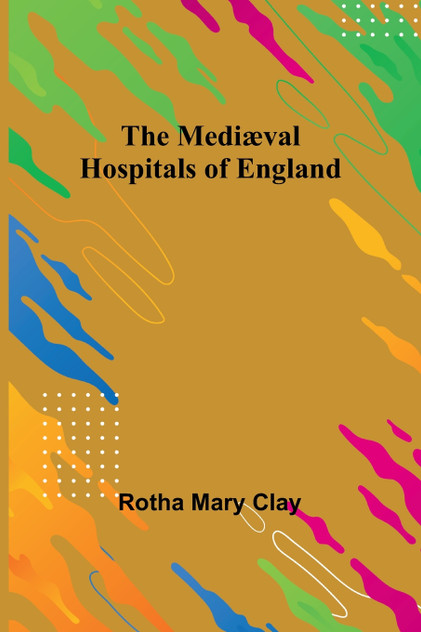 The Mediæval Hospitals of England The Mediæval Hospitals of England
