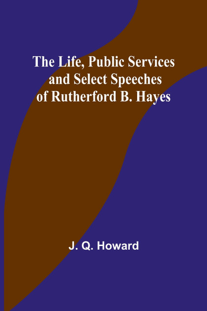 The Life, Public Services and Select Speeches of Rutherford B. Hayes The Life, Public Services and Select Speeches of Rutherford B. Hayes