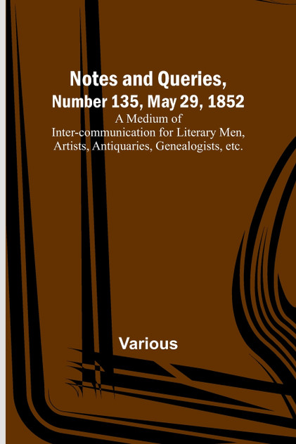 Notes and Queries, Number 135, May 29, 1852 ; A Medium of Inter-communication for Literary Men, Artists, Antiquaries, Genealogists, etc.