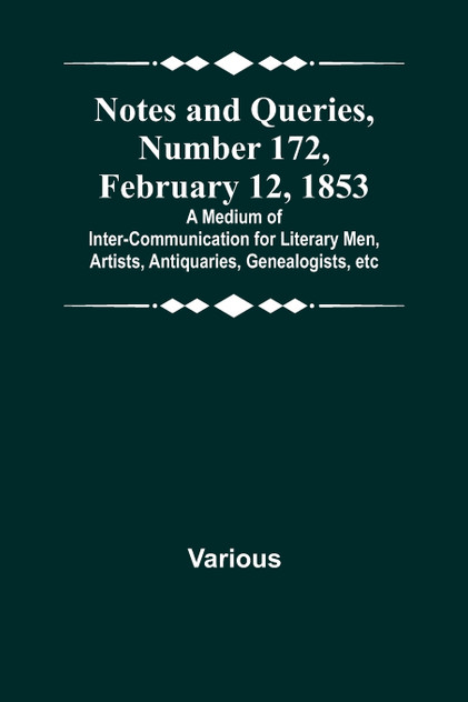 Notes and Queries, Number 172, February 12, 1853 ; A Medium of Inter-communication for Literary Men, Artists, Antiquaries, Genealogists, etc Notes and Queries, Number 172, February 12, 1853 ; A Medium of Inter-communication for Literary Men, Artists, Antiquaries, Genealogists, etc