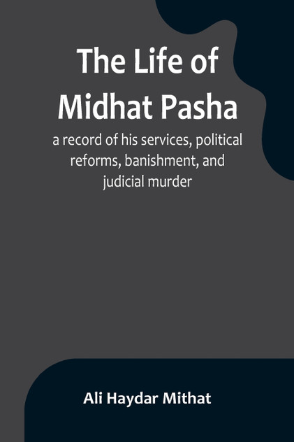 The life of Midhat Pasha; a record of his services, political reforms, banishment, and judicial murder The life of Midhat Pasha; a record of his services, political reforms, banishment, and judicial murder