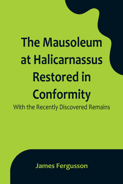 The Mausoleum at Halicarnassus Restored in Conformity With the Recently Discovered Remains The Mausoleum at Halicarnassus Restored in Conformity With the Recently Discovered Remains
