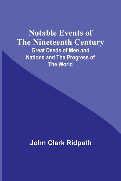 Notable Events of the Nineteenth Century ; Great Deeds of Men and Nations and the Progress of the World Notable Events of the Nineteenth Century ; Great Deeds of Men and Nations and the Progress of the World