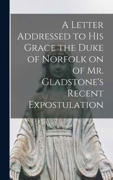 A Letter Addressed to his Grace the Duke of Norfolk on of Mr. Gladstone's Recent Expostulation A Letter Addressed to his Grace the Duke of Norfolk on of Mr. Gladstone's Recent Expostulation