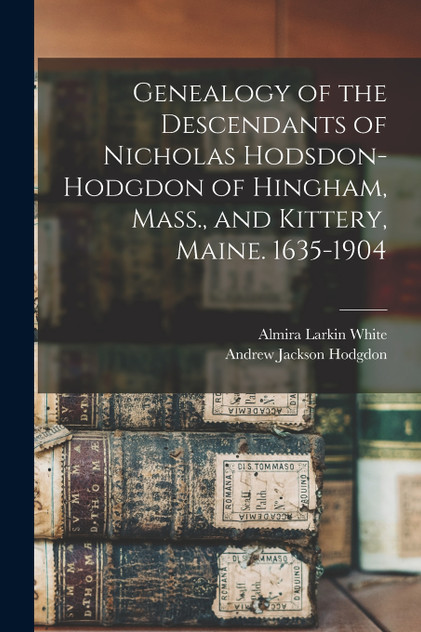 Genealogy of the Descendants of Nicholas Hodsdon-Hodgdon of Hingham, Mass., and Kittery, Maine. 1635-1904 Genealogy of the Descendants of Nicholas Hodsdon-Hodgdon of Hingham, Mass., and Kittery, Maine. 1635-1904