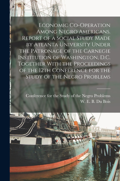 Economic Co-operation Among Negro Americans. Report of a Social Study Made by Atlanta University Under the Patronage of the Carnegie Institution of Washington, D.C. Together With the Proceedings of the 12th Conference for the Study of the Negro Prob