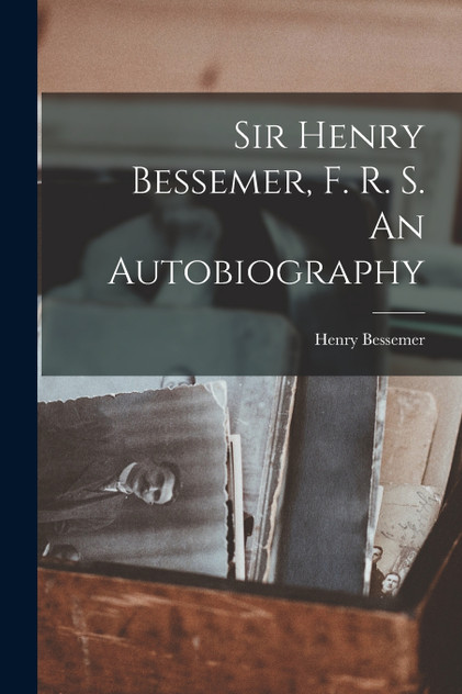 Sir Henry Bessemer, F. R. S. An Autobiography Sir Henry Bessemer, F. R. S. An Autobiography