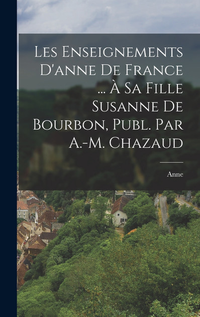 Les Enseignements D'anne De France ... À Sa Fille Susanne De Bourbon, Publ. Par A.-M. Chazaud Les Enseignements D'anne De France ... À Sa Fille Susanne De Bourbon, Publ. Par A.-M. Chazaud