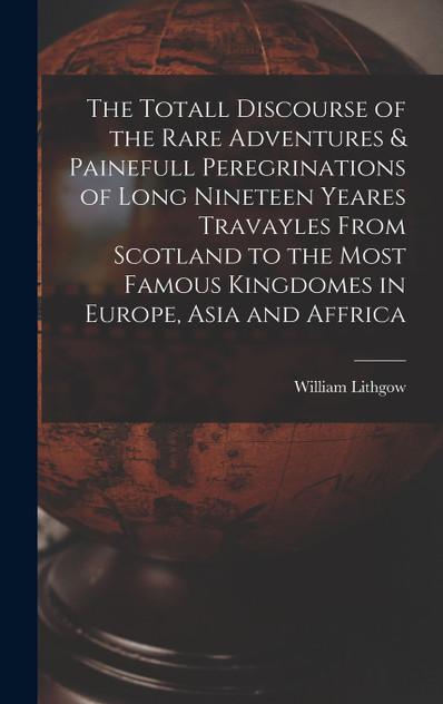 The Totall Discourse of the Rare Adventures & Painefull Peregrinations of Long Nineteen Yeares Travayles From Scotland to the Most Famous Kingdomes in Europe, Asia and Affrica The Totall Discourse of the Rare Adventures & Painefull Peregrinations of Long Nineteen Yeares Travayles From Scotland to the Most Famous Kingdomes in Europe, Asia and Affrica