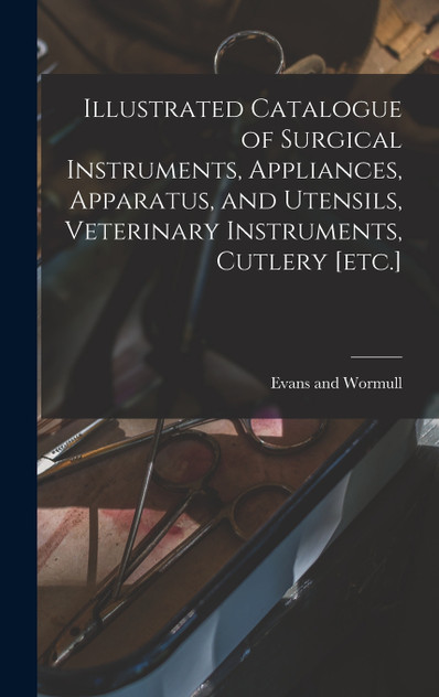 Illustrated Catalogue of Surgical Instruments, Appliances, Apparatus, and Utensils, Veterinary Instruments, Cutlery [etc.]