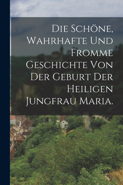 Die schöne, wahrhafte und fromme Geschichte von der Geburt der heiligen Jungfrau Maria. Die schöne, wahrhafte und fromme Geschichte von der Geburt der heiligen Jungfrau Maria.