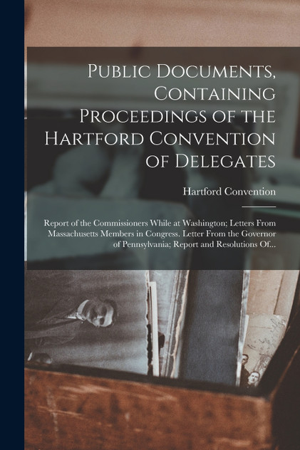 Public Documents, Containing Proceedings of the Hartford Convention of Delegates; Report of the Commissioners While at Washington; Letters From Massachusetts Members in Congress. Letter From the Governor of Pennsylvania; Report and Resolutions Of...