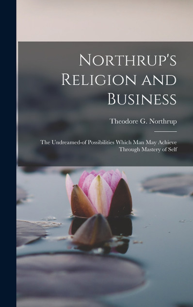 Northrup's Religion and Business; the Undreamed-of Possibilities Which Man May Achieve Through Mastery of Self Northrup's Religion and Business; the Undreamed-of Possibilities Which Man May Achieve Through Mastery of Self