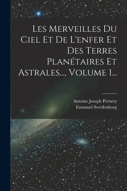Les Merveilles Du Ciel Et De L'enfer Et Des Terres Planétaires Et Astrales..., Volume 1... Les Merveilles Du Ciel Et De L'enfer Et Des Terres Planétaires Et Astrales..., Volume 1...