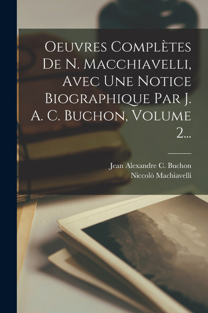 Oeuvres Complètes De N. Macchiavelli, Avec Une Notice Biographique Par J. A. C. Buchon, Volume 2... Oeuvres Complètes De N. Macchiavelli, Avec Une Notice Biographique Par J. A. C. Buchon, Volume 2...