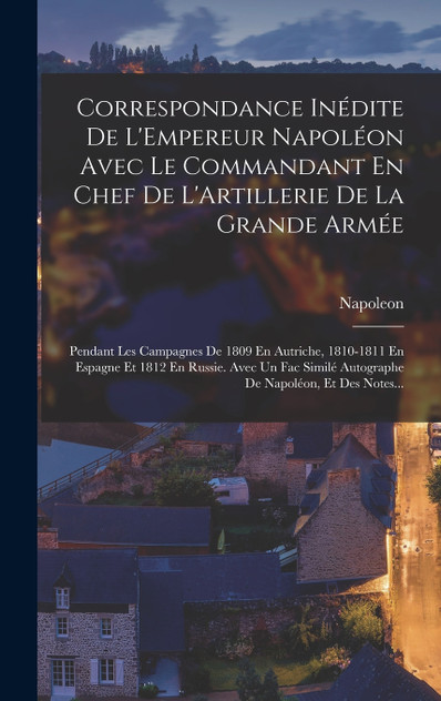Correspondance Inédite De L'Empereur Napoléon Avec Le Commandant En Chef De L'Artillerie De La Grande Armée Correspondance Inédite De L'Empereur Napoléon Avec Le Commandant En Chef De L'Artillerie De La Grande Armée
