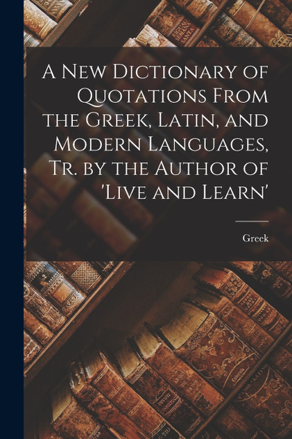 A New Dictionary of Quotations From the Greek, Latin, and Modern Languages, Tr. by the Author of 'live and Learn'
