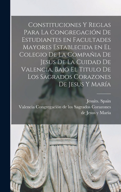 Constituciones y reglas para la congregación de estudiantes en facultades mayores establecida en el colegio de la Compañia de Jesus de la cuidad de Valencia, bajo el titulo de Los Sagrados Corazones de Jesus y María Constituciones y reglas para la congregación de estudiantes en facultades mayores establecida en el colegio de la Compañia de Jesus de la cuidad de Valencia, bajo el titulo de Los Sagrados Corazones de Jesus y María