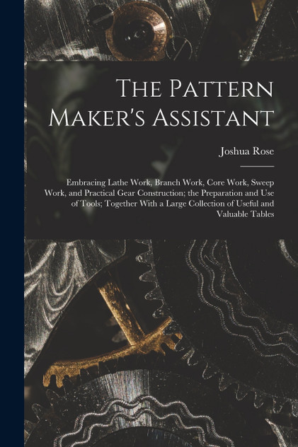 The Pattern Maker's Assistant; Embracing Lathe Work, Branch Work, Core Work, Sweep Work, and Practical Gear Construction; the Preparation and use of Tools; Together With a Large Collection of Useful and Valuable Tables The Pattern Maker's Assistant; Embracing Lathe Work, Branch Work, Core Work, Sweep Work, and Practical Gear Construction; the Preparation and use of Tools; Together With a Large Collection of Useful and Valuable Tables