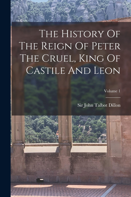The History Of The Reign Of Peter The Cruel, King Of Castile And Leon; Volume 1 The History Of The Reign Of Peter The Cruel, King Of Castile And Leon; Volume 1