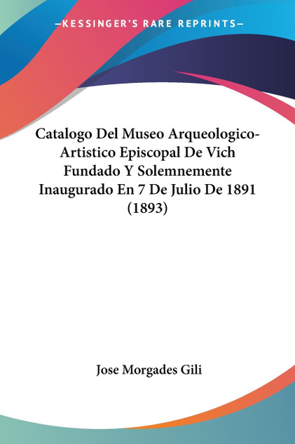 Catalogo Del Museo Arqueologico-Artistico Episcopal De Vich Fundado Y Solemnemente Inaugurado En 7 De Julio De 1891 (1893)