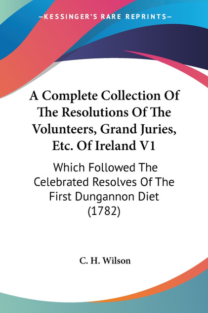 A Complete Collection Of The Resolutions Of The Volunteers, Grand Juries, Etc. Of Ireland V1