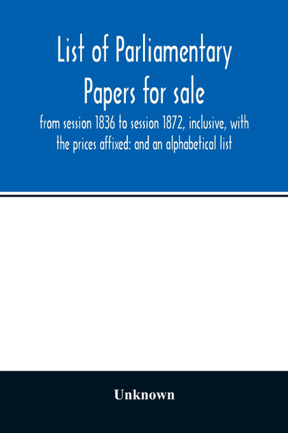 List of Parliamentary papers for sale, from session 1836 to session 1872, inclusive, with the prices affixed List of Parliamentary papers for sale, from session 1836 to session 1872, inclusive, with the prices affixed
