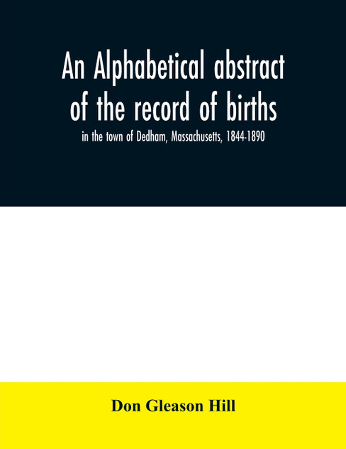 An alphabetical abstract of the record of births, in the town of Dedham, Massachusetts, 1844-1890 An alphabetical abstract of the record of births, in the town of Dedham, Massachusetts, 1844-1890