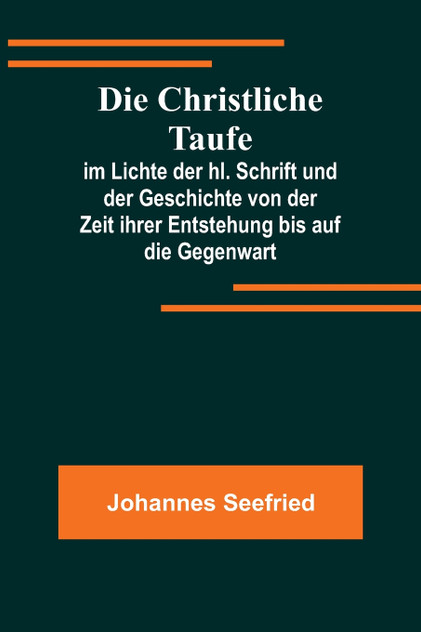 Die Christliche Taufe; im Lichte der hl. Schrift und der Geschichte von der Zeit ihrer Entstehung bis auf die Gegenwart Die Christliche Taufe; im Lichte der hl. Schrift und der Geschichte von der Zeit ihrer Entstehung bis auf die Gegenwart
