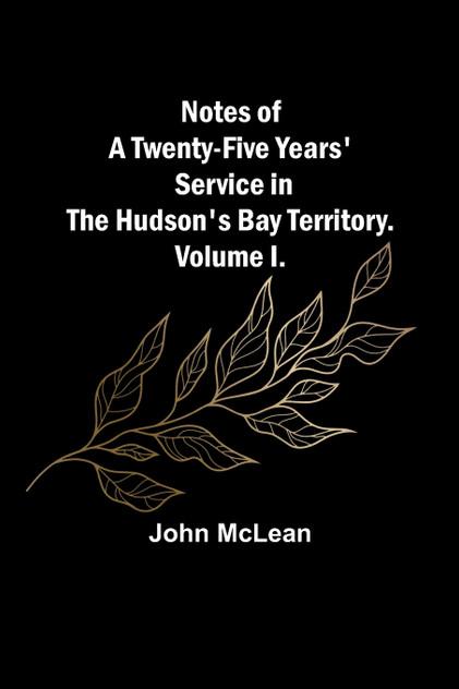 Notes of a Twenty-Five Years' Service in the Hudson's Bay Territory. Volume I. Notes of a Twenty-Five Years' Service in the Hudson's Bay Territory. Volume I.