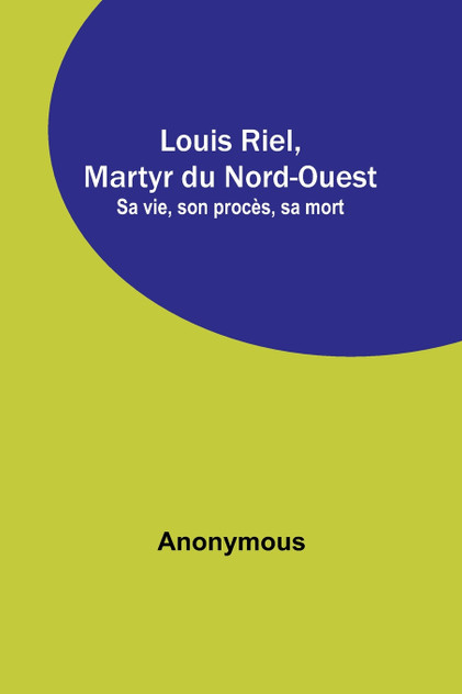 Louis Riel, Martyr du Nord-Ouest; Sa vie, son procès, sa mort Louis Riel, Martyr du Nord-Ouest; Sa vie, son procès, sa mort
