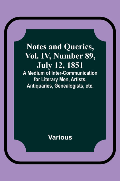 Notes and Queries, Vol. IV, Number 89, July 12, 1851 ; A Medium of Inter-communication for Literary Men, Artists, Antiquaries, Genealogists, etc.