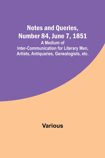 Notes and Queries, Number 84, June 7, 1851 ; A Medium of Inter-communication for Literary Men, Artists, Antiquaries, Genealogists, etc. Notes and Queries, Number 84, June 7, 1851 ; A Medium of Inter-communication for Literary Men, Artists, Antiquaries, Genealogists, etc.