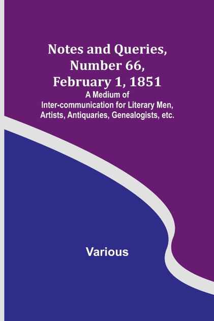 Notes and Queries, Number 66, February 1, 1851 ; A Medium of Inter-communication for Literary Men, Artists, Antiquaries, Genealogists, etc. Notes and Queries, Number 66, February 1, 1851 ; A Medium of Inter-communication for Literary Men, Artists, Antiquaries, Genealogists, etc.