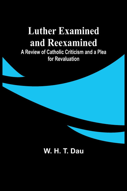Luther Examined and Reexamined; A Review of Catholic Criticism and a Plea for Revaluation Luther Examined and Reexamined; A Review of Catholic Criticism and a Plea for Revaluation