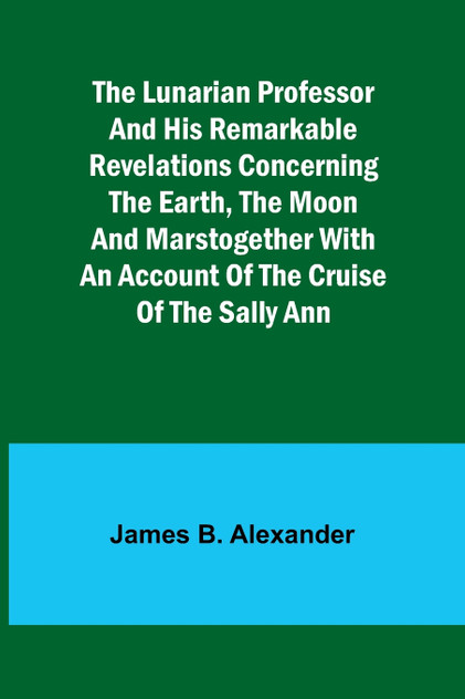 The Lunarian Professor and His Remarkable Revelations Concerning the Earth, the Moon and MarsTogether with An Account of the Cruise of the Sally Ann The Lunarian Professor and His Remarkable Revelations Concerning the Earth, the Moon and MarsTogether with An Account of the Cruise of the Sally Ann