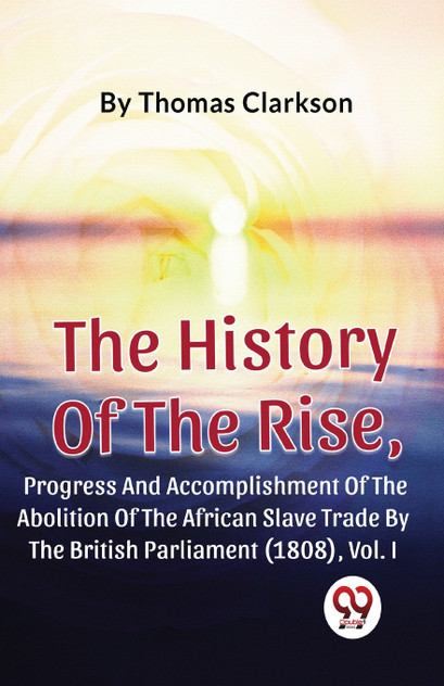 The History Of The Rise, Progress And Accomplishment Of The Abolition Of The African Slave Trade By The British Parliament (1808), Vol.1 The History Of The Rise, Progress And Accomplishment Of The Abolition Of The African Slave Trade By The British Parliament (1808), Vol.1