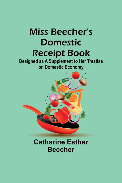 Miss Beecher's Domestic Receipt Book; Designed as a Supplement to Her Treatise on Domestic Economy Miss Beecher's Domestic Receipt Book; Designed as a Supplement to Her Treatise on Domestic Economy