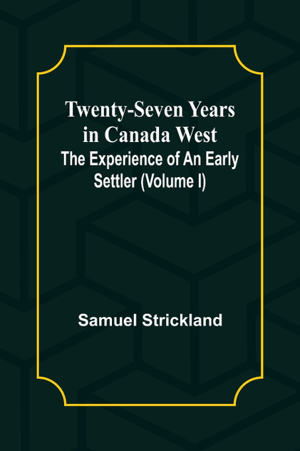 Twenty-Seven Years in Canada West The Experience of an Early Settler (Volume I) Twenty-Seven Years in Canada West The Experience of an Early Settler (Volume I)