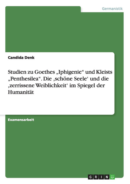 Studien zu Goethes „Iphigenie" und Kleists „Penthesilea". Die ,schöne Seele' und die ,zerrissene Weiblichkeit'  im Spiegel der Humanität