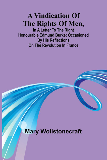 A Vindication of the rights of men, in a letter to the Right Honourable Edmund Burke; occasioned by his Reflections on the Revolution in France A Vindication of the rights of men, in a letter to the Right Honourable Edmund Burke; occasioned by his Reflections on the Revolution in France