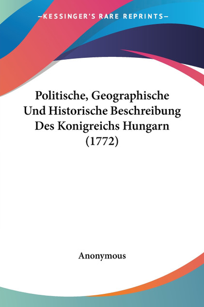 Politische, Geographische Und Historische Beschreibung Des Konigreichs Hungarn (1772) Politische, Geographische Und Historische Beschreibung Des Konigreichs Hungarn (1772)