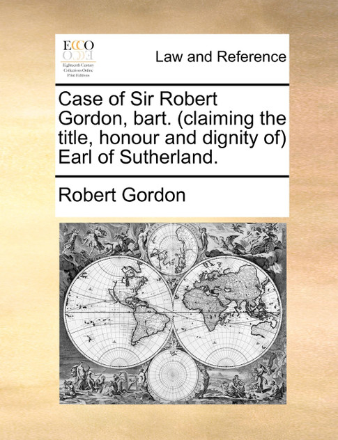 Case of Sir Robert Gordon, bart. (claiming the title, honour and dignity of) Earl of Sutherland.