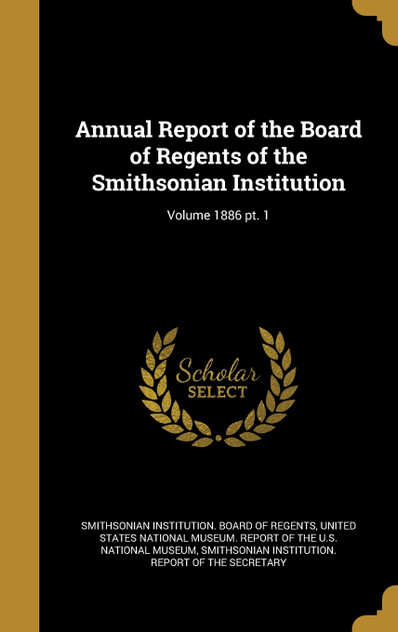 Annual Report of the Board of Regents of the Smithsonian Institution; Volume 1886 pt. 1 Annual Report of the Board of Regents of the Smithsonian Institution; Volume 1886 pt. 1