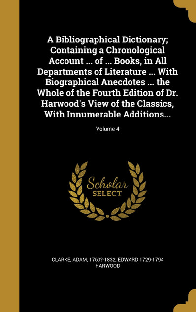 A Bibliographical Dictionary; Containing a Chronological Account ... of ... Books, in All Departments of Literature ... With Biographical Anecdotes ... the Whole of the Fourth Edition of Dr. Harwood's View of the Classics, With Innumerable Additions A Bibliographical Dictionary; Containing a Chronological Account ... of ... Books, in All Departments of Literature ... With Biographical Anecdotes ... the Whole of the Fourth Edition of Dr. Harwood's View of the Classics, With Innumerable Additions