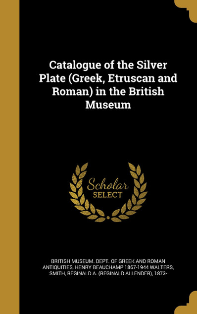 Catalogue of the Silver Plate (Greek, Etruscan and Roman) in the British Museum Catalogue of the Silver Plate (Greek, Etruscan and Roman) in the British Museum